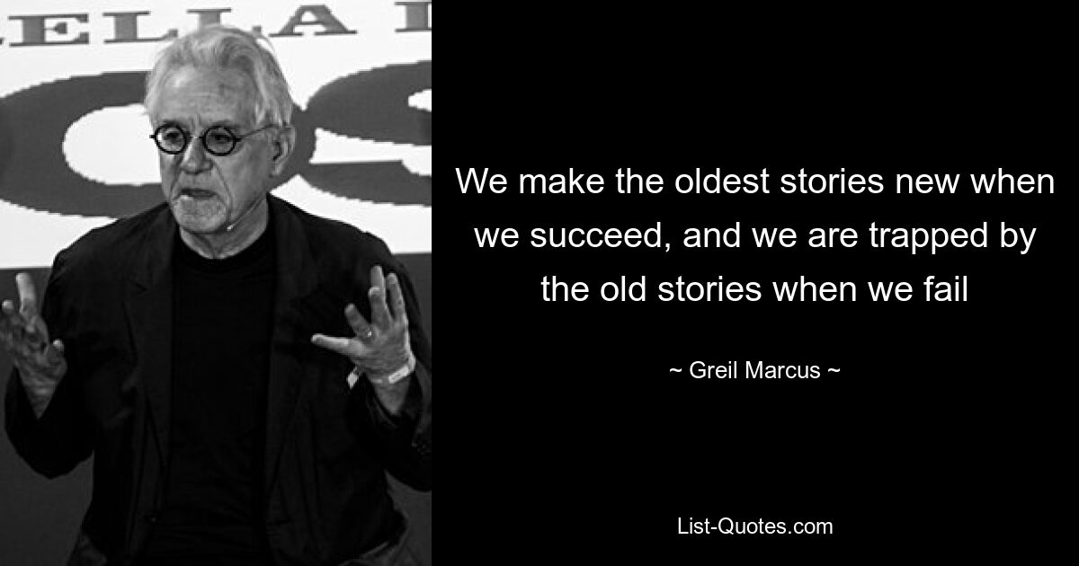 We make the oldest stories new when we succeed, and we are trapped by the old stories when we fail — © Greil Marcus