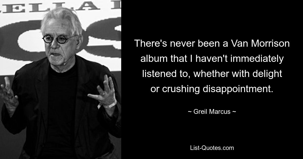 There's never been a Van Morrison album that I haven't immediately listened to, whether with delight or crushing disappointment. — © Greil Marcus