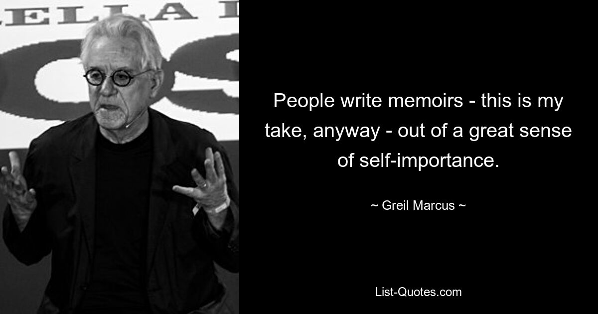 People write memoirs - this is my take, anyway - out of a great sense of self-importance. — © Greil Marcus