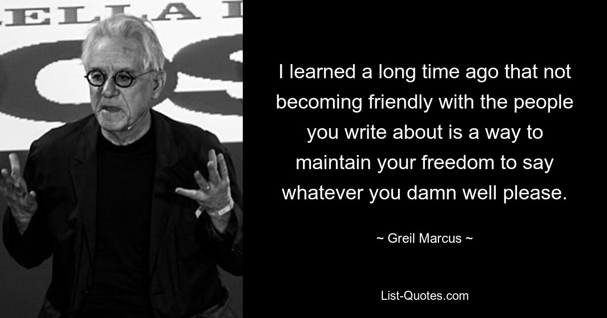 I learned a long time ago that not becoming friendly with the people you write about is a way to maintain your freedom to say whatever you damn well please. — © Greil Marcus