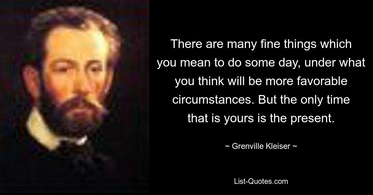 There are many fine things which you mean to do some day, under what you think will be more favorable circumstances. But the only time that is yours is the present. — © Grenville Kleiser