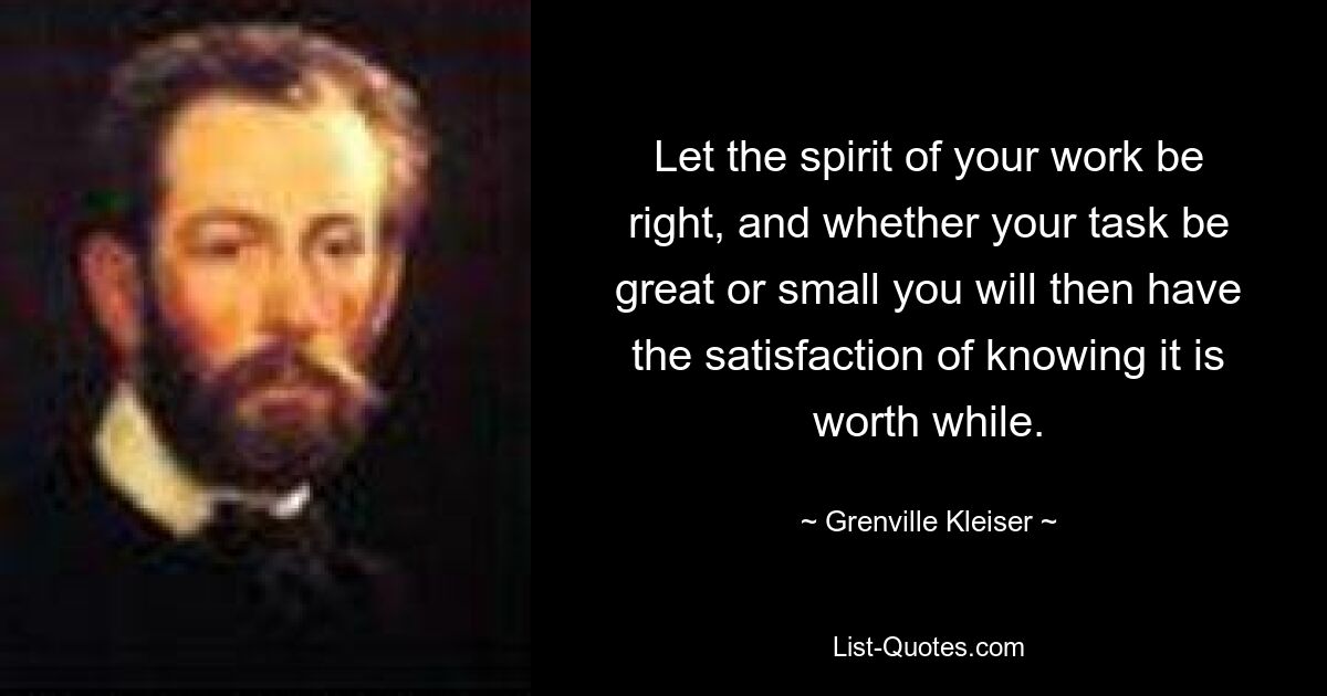 Let the spirit of your work be right, and whether your task be great or small you will then have the satisfaction of knowing it is worth while. — © Grenville Kleiser