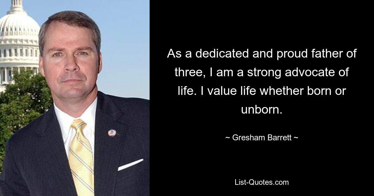 As a dedicated and proud father of three, I am a strong advocate of life. I value life whether born or unborn. — © Gresham Barrett