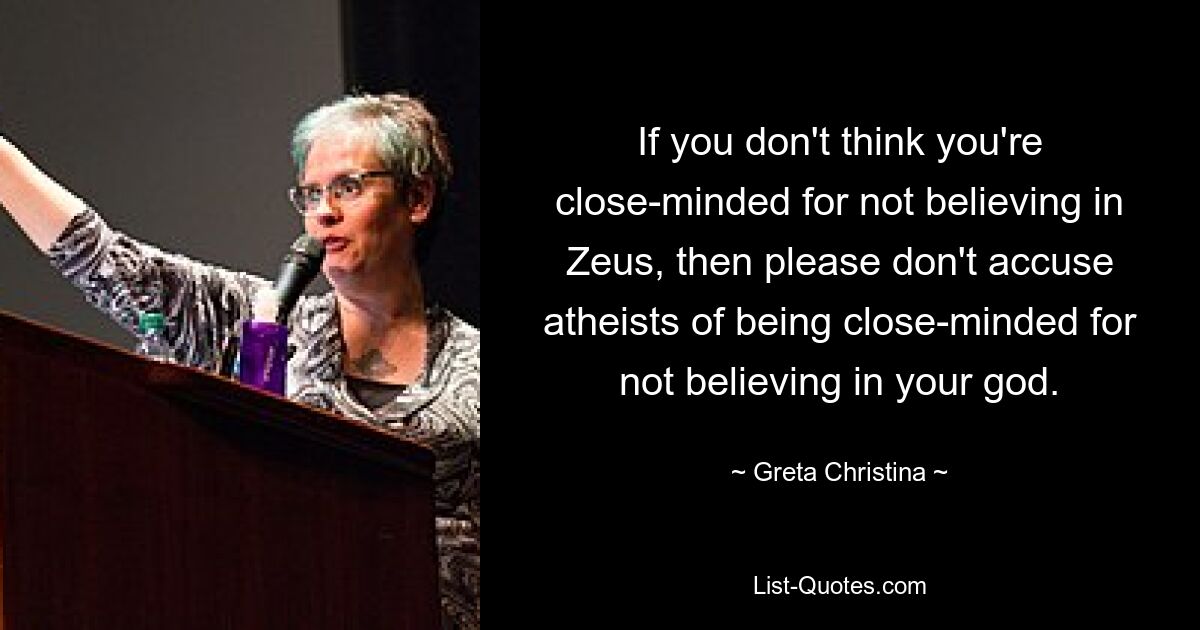 If you don't think you're close-minded for not believing in Zeus, then please don't accuse atheists of being close-minded for not believing in your god. — © Greta Christina