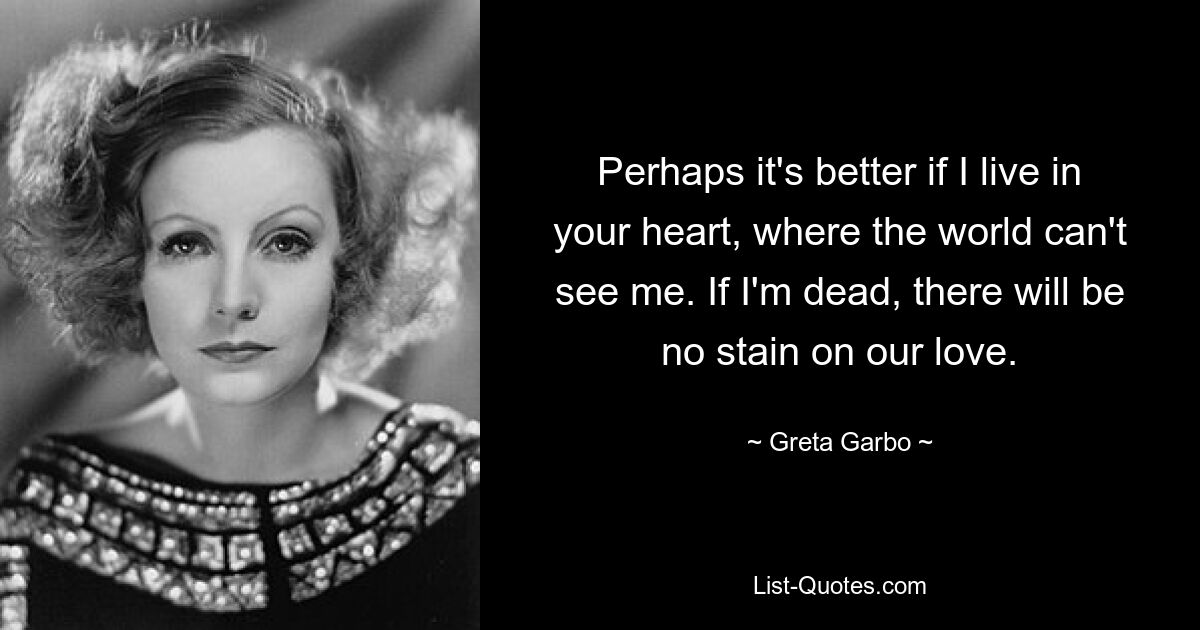 Perhaps it's better if I live in your heart, where the world can't see me. If I'm dead, there will be no stain on our love. — © Greta Garbo