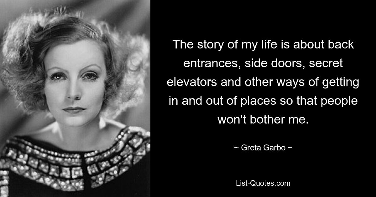 The story of my life is about back entrances, side doors, secret elevators and other ways of getting in and out of places so that people won't bother me. — © Greta Garbo