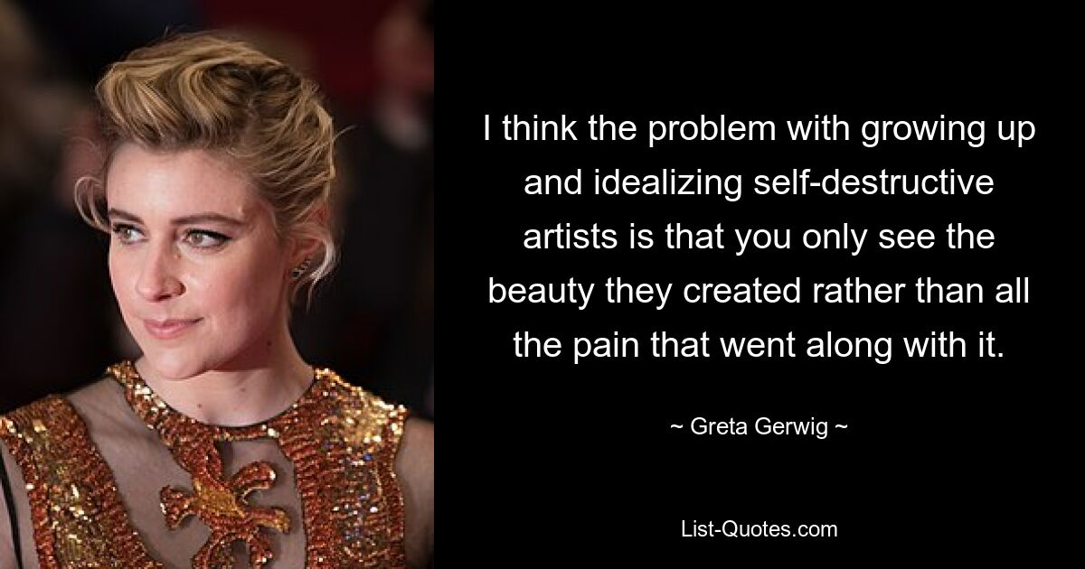 I think the problem with growing up and idealizing self-destructive artists is that you only see the beauty they created rather than all the pain that went along with it. — © Greta Gerwig