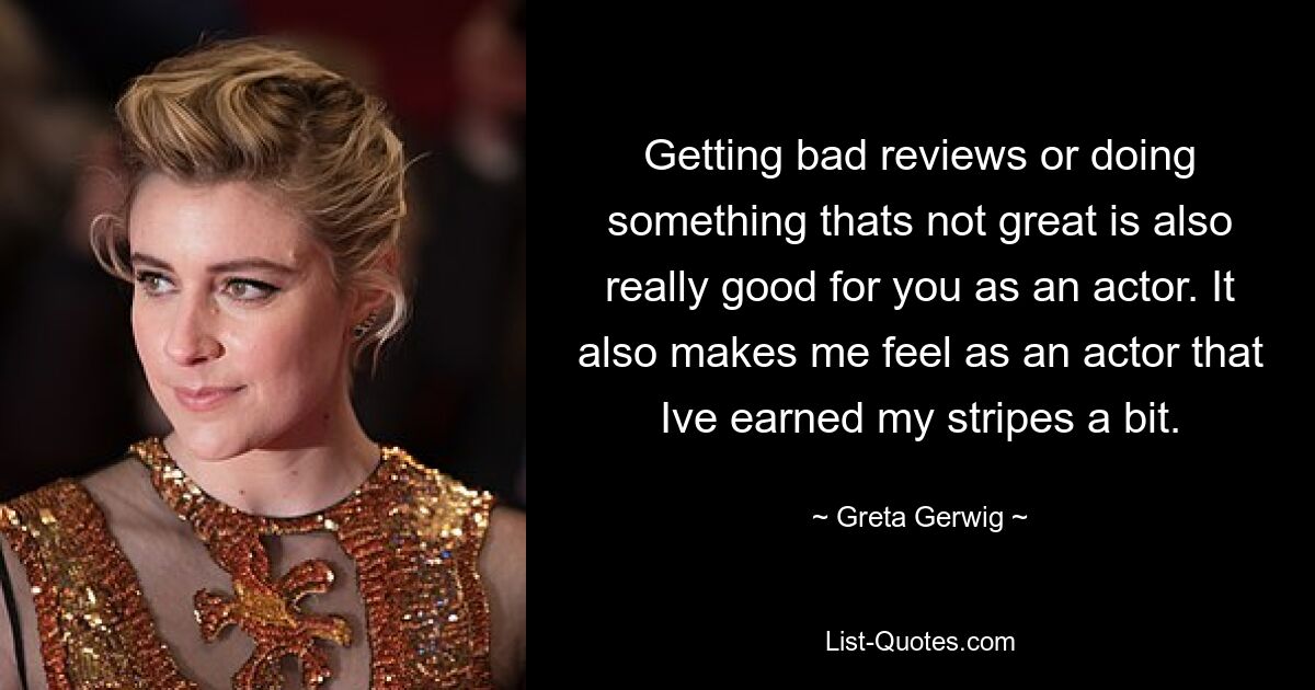 Getting bad reviews or doing something thats not great is also really good for you as an actor. It also makes me feel as an actor that Ive earned my stripes a bit. — © Greta Gerwig