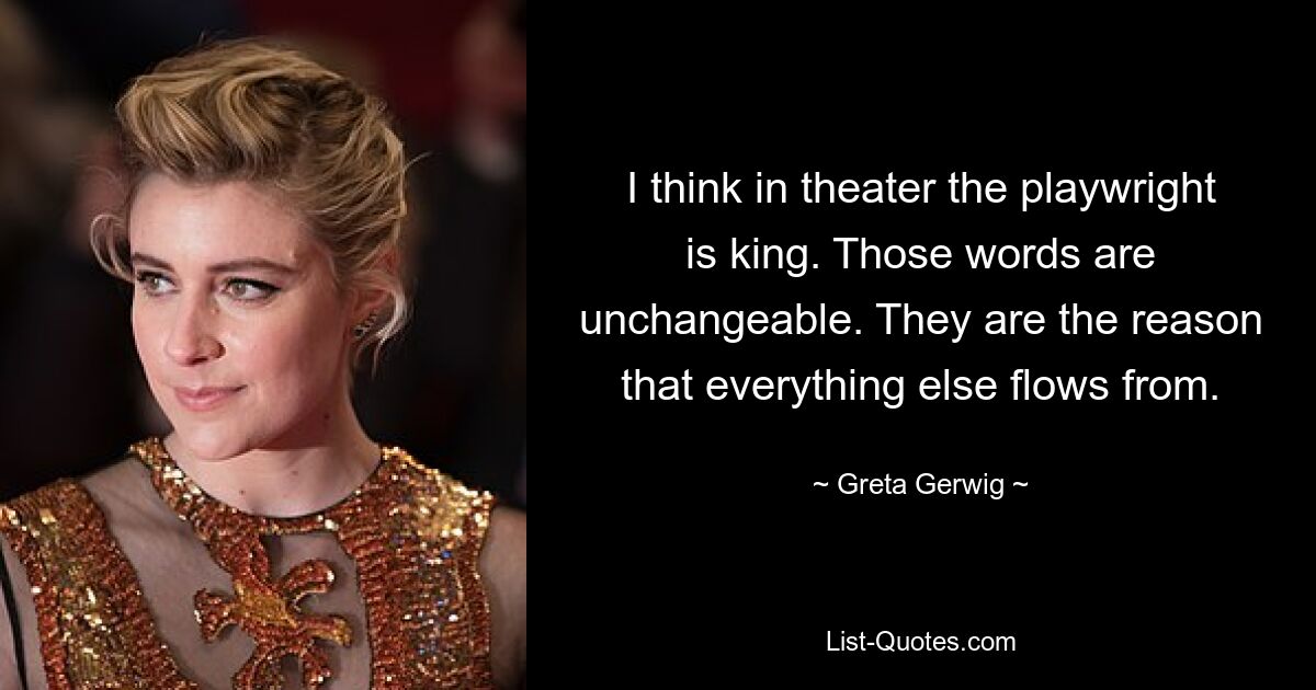 I think in theater the playwright is king. Those words are unchangeable. They are the reason that everything else flows from. — © Greta Gerwig