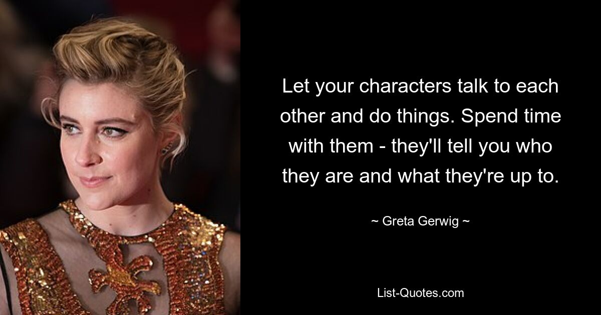 Let your characters talk to each other and do things. Spend time with them - they'll tell you who they are and what they're up to. — © Greta Gerwig