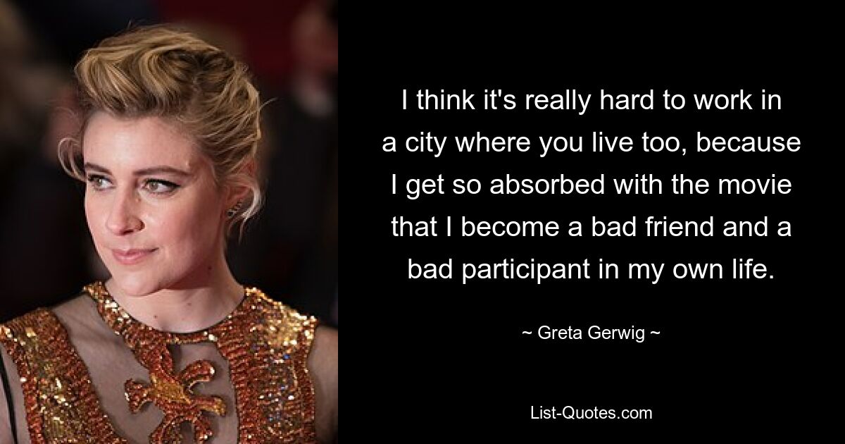 I think it's really hard to work in a city where you live too, because I get so absorbed with the movie that I become a bad friend and a bad participant in my own life. — © Greta Gerwig