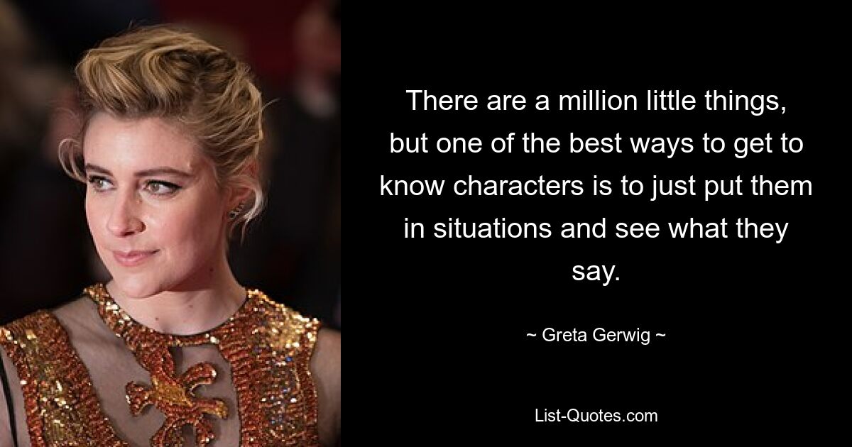 There are a million little things, but one of the best ways to get to know characters is to just put them in situations and see what they say. — © Greta Gerwig