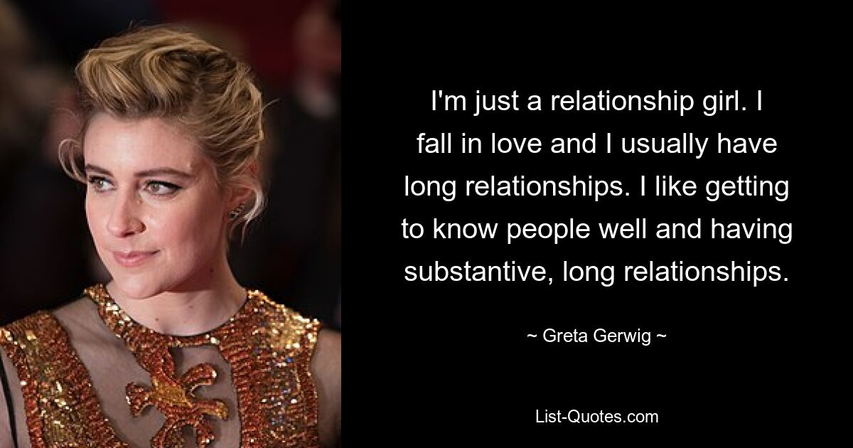 I'm just a relationship girl. I fall in love and I usually have long relationships. I like getting to know people well and having substantive, long relationships. — © Greta Gerwig