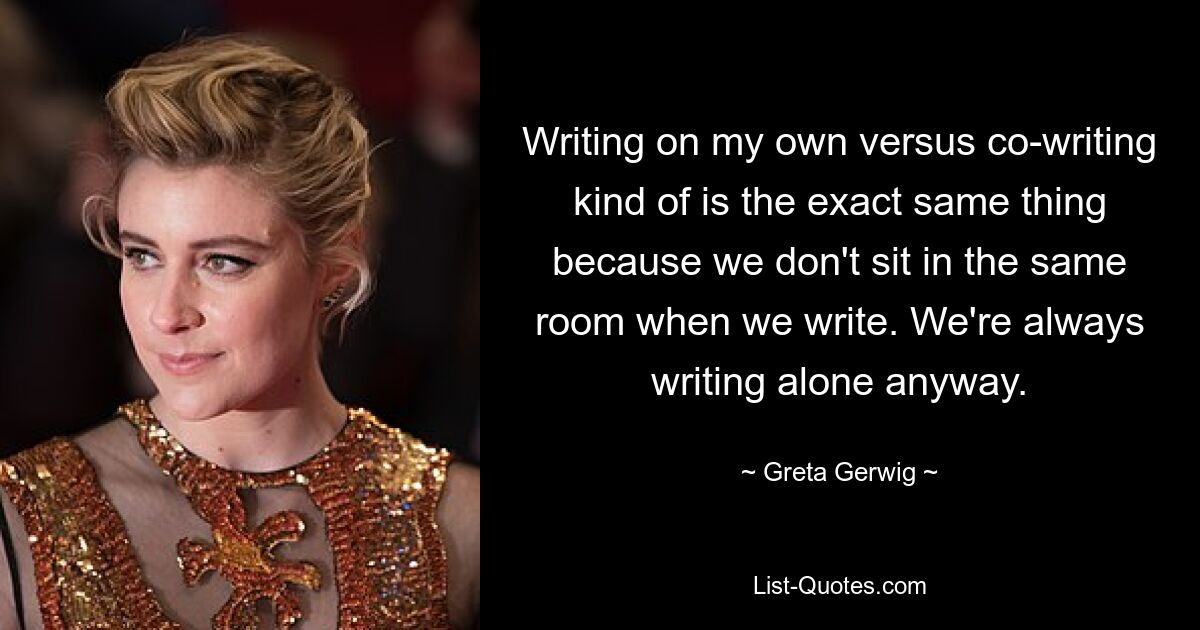 Writing on my own versus co-writing kind of is the exact same thing because we don't sit in the same room when we write. We're always writing alone anyway. — © Greta Gerwig