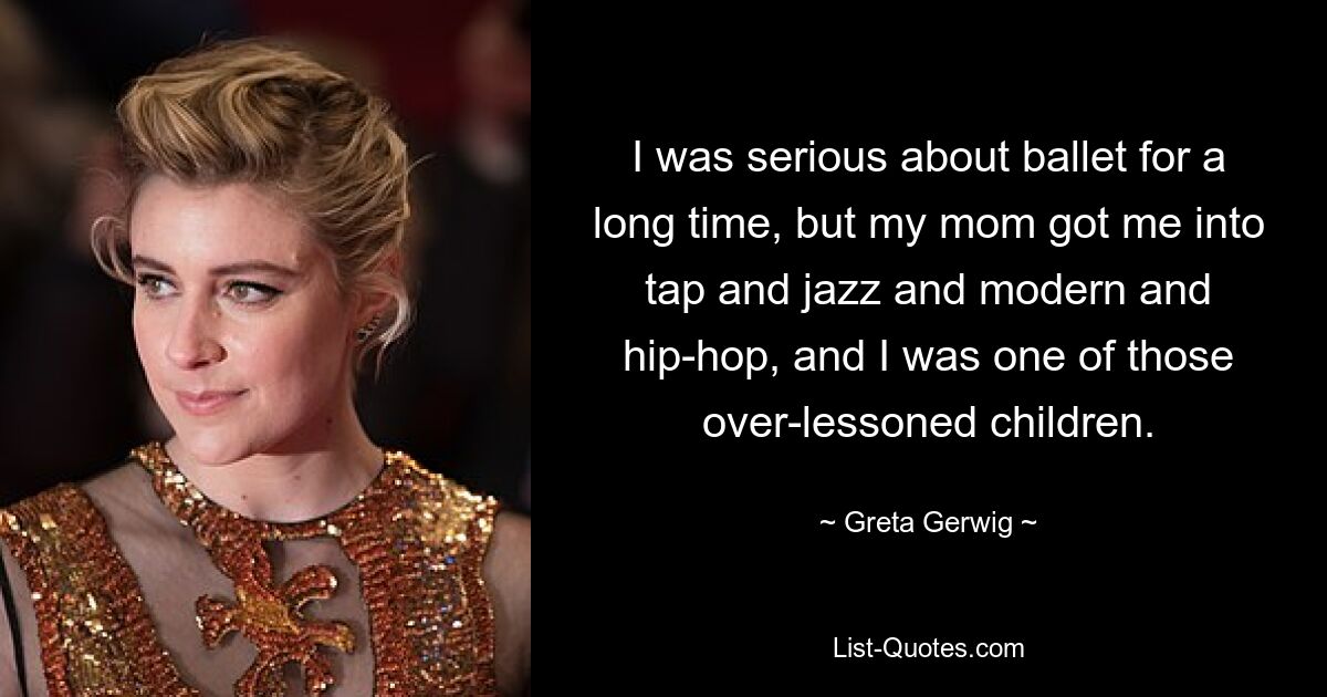 I was serious about ballet for a long time, but my mom got me into tap and jazz and modern and hip-hop, and I was one of those over-lessoned children. — © Greta Gerwig