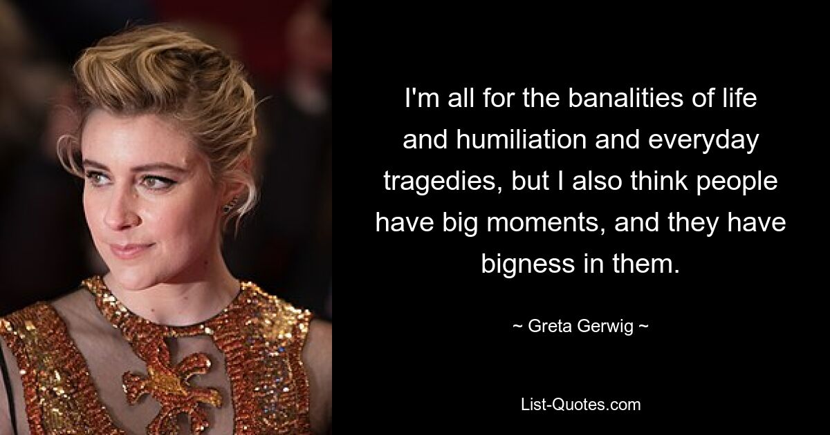 I'm all for the banalities of life and humiliation and everyday tragedies, but I also think people have big moments, and they have bigness in them. — © Greta Gerwig