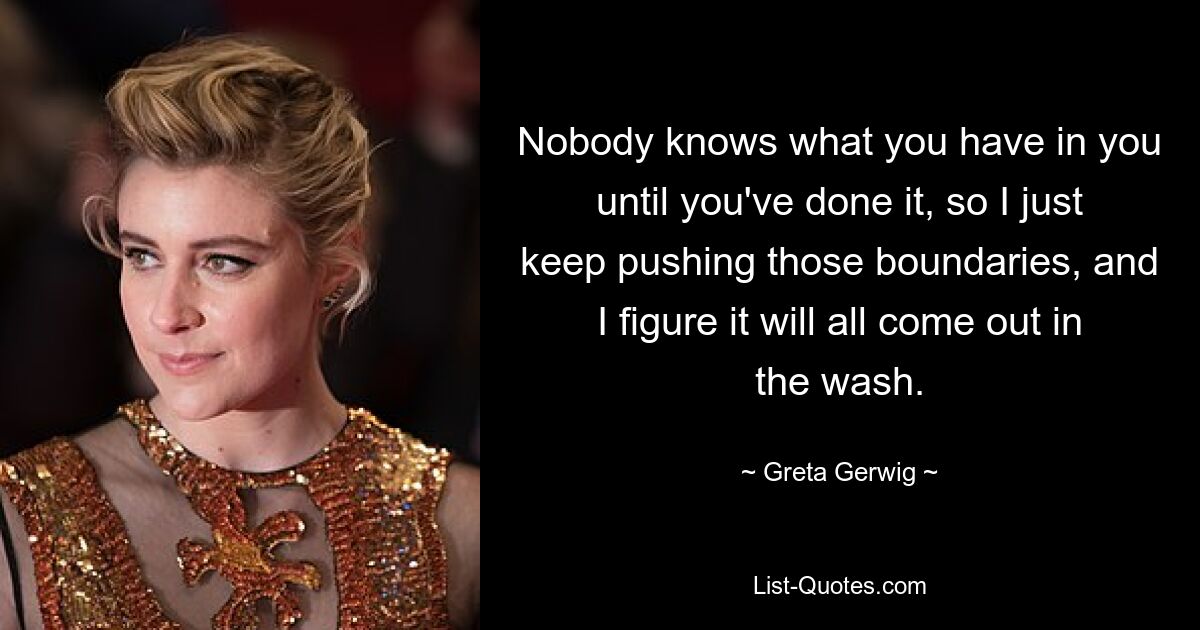 Nobody knows what you have in you until you've done it, so I just keep pushing those boundaries, and I figure it will all come out in the wash. — © Greta Gerwig