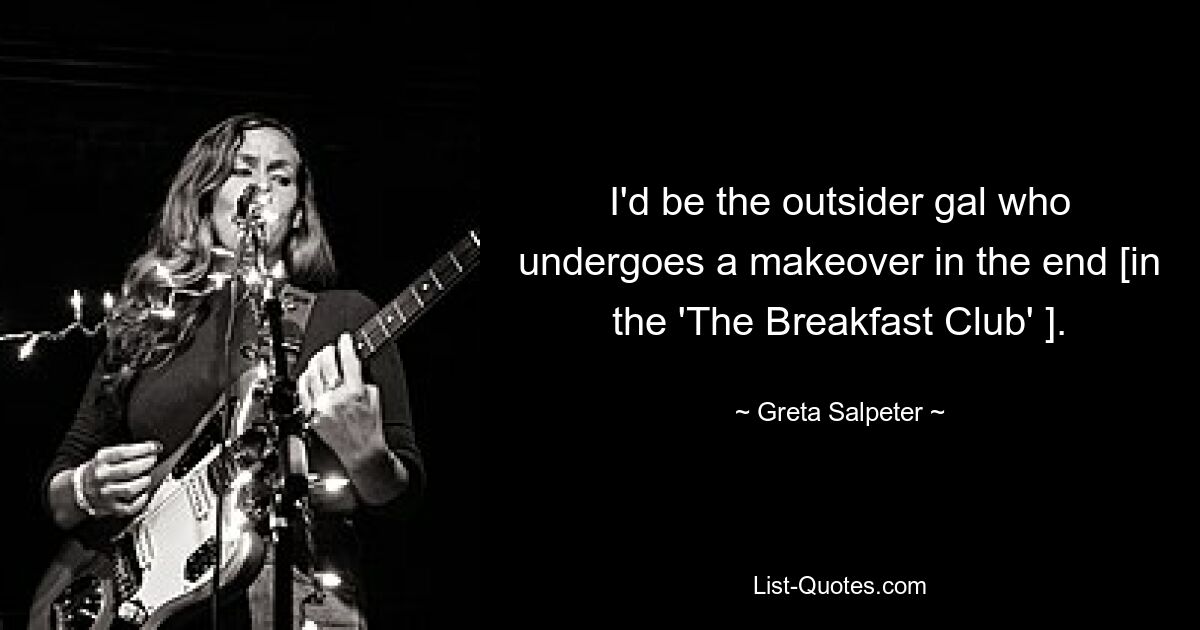 I'd be the outsider gal who undergoes a makeover in the end [in the 'The Breakfast Club' ]. — © Greta Salpeter