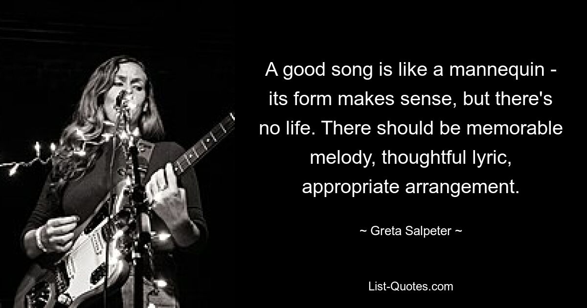 A good song is like a mannequin - its form makes sense, but there's no life. There should be memorable melody, thoughtful lyric, appropriate arrangement. — © Greta Salpeter