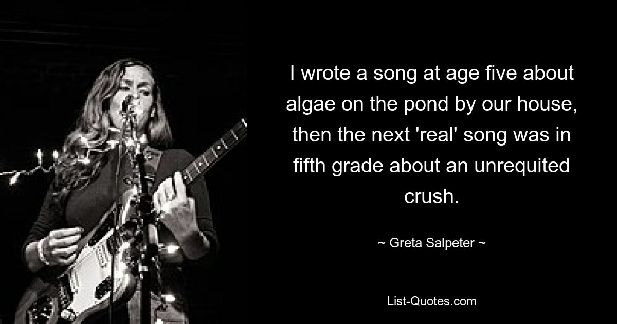 I wrote a song at age five about algae on the pond by our house, then the next 'real' song was in fifth grade about an unrequited crush. — © Greta Salpeter