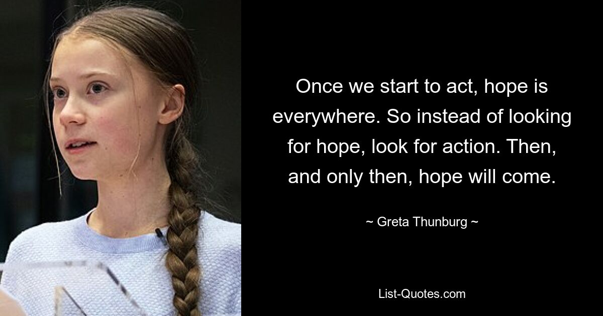 Once we start to act, hope is everywhere. So instead of looking for hope, look for action. Then, and only then, hope will come. — © Greta Thunburg