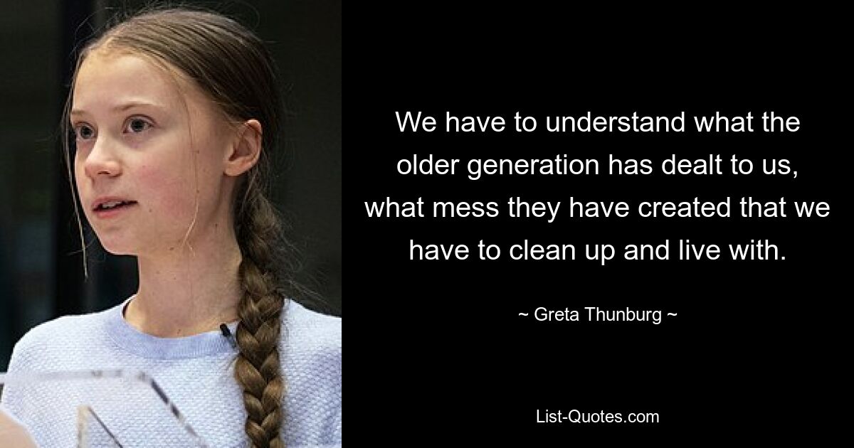 We have to understand what the older generation has dealt to us, what mess they have created that we have to clean up and live with. — © Greta Thunburg