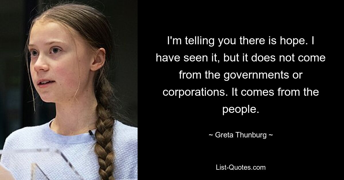 I'm telling you there is hope. I have seen it, but it does not come from the governments or corporations. It comes from the people. — © Greta Thunburg