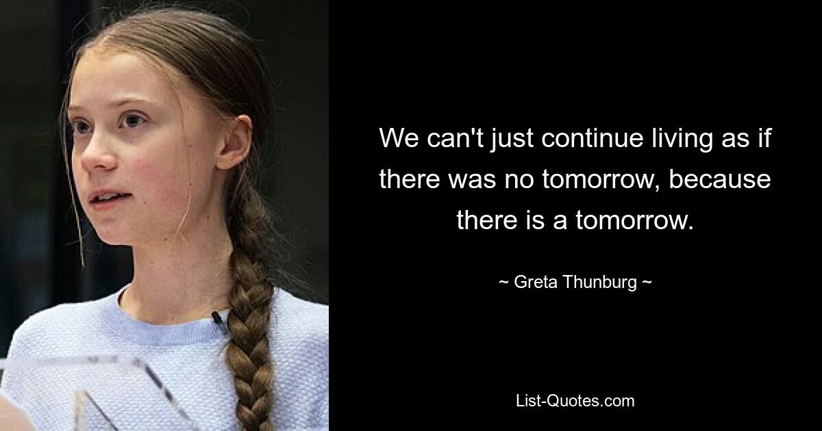 We can't just continue living as if there was no tomorrow, because there is a tomorrow. — © Greta Thunburg