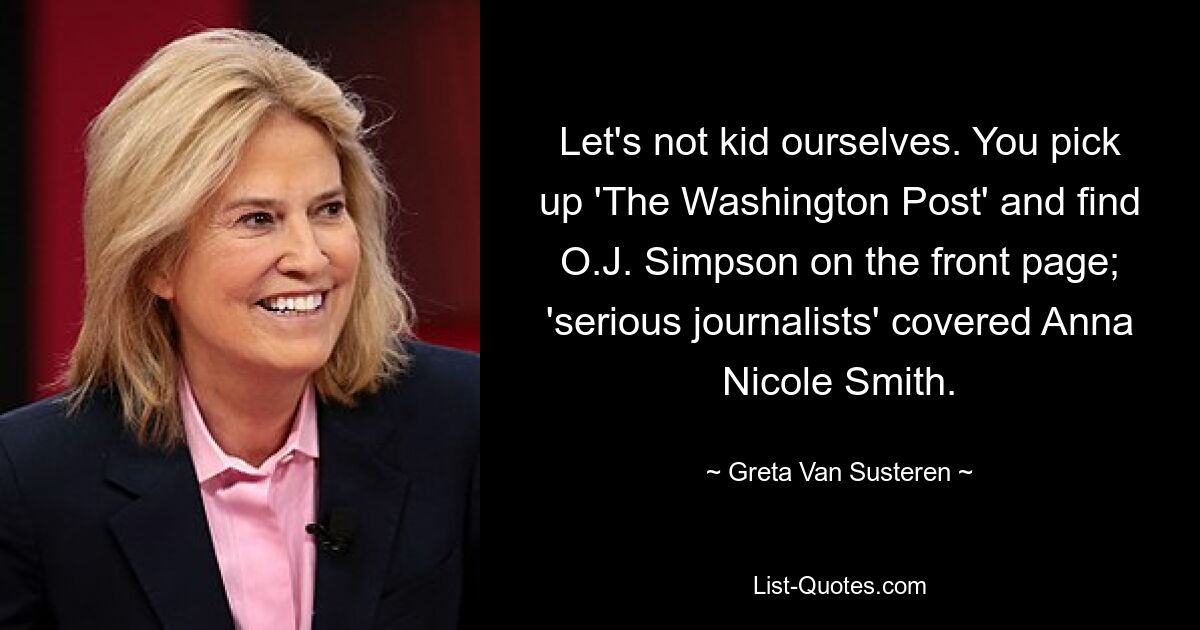 Let's not kid ourselves. You pick up 'The Washington Post' and find O.J. Simpson on the front page; 'serious journalists' covered Anna Nicole Smith. — © Greta Van Susteren