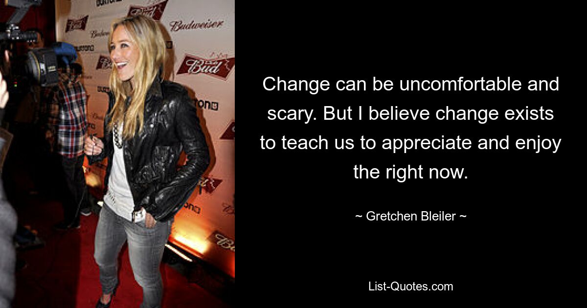 Change can be uncomfortable and scary. But I believe change exists to teach us to appreciate and enjoy the right now. — © Gretchen Bleiler