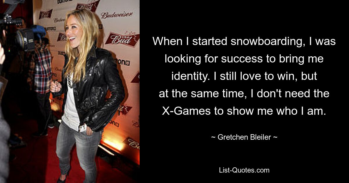 When I started snowboarding, I was looking for success to bring me identity. I still love to win, but at the same time, I don't need the X-Games to show me who I am. — © Gretchen Bleiler