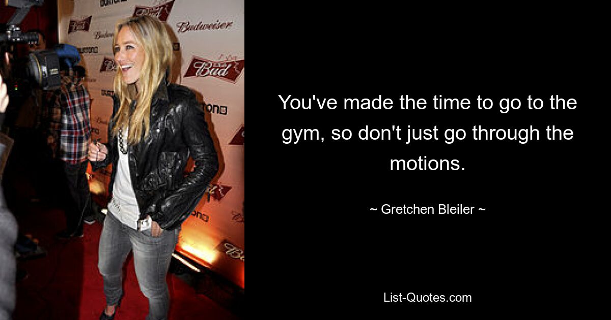 You've made the time to go to the gym, so don't just go through the motions. — © Gretchen Bleiler