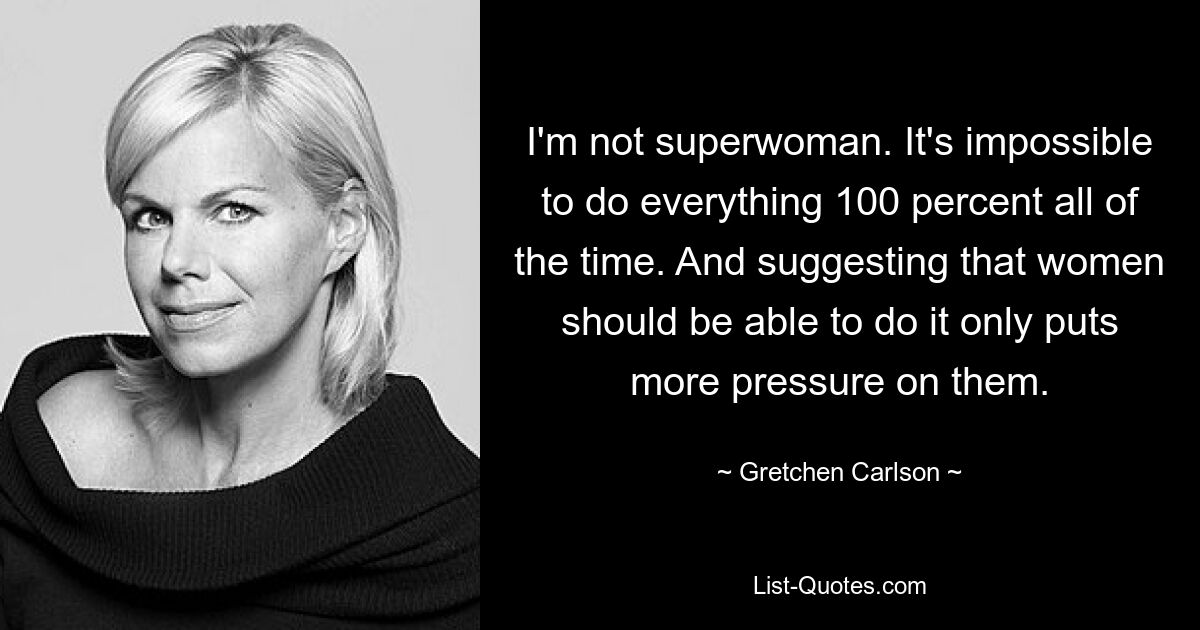 I'm not superwoman. It's impossible to do everything 100 percent all of the time. And suggesting that women should be able to do it only puts more pressure on them. — © Gretchen Carlson