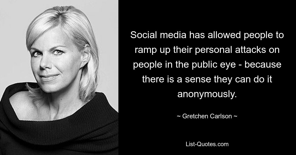 Social media has allowed people to ramp up their personal attacks on people in the public eye - because there is a sense they can do it anonymously. — © Gretchen Carlson