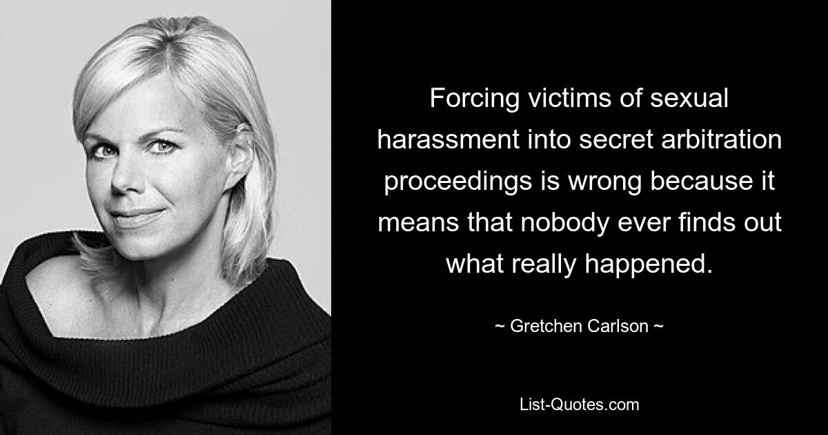 Forcing victims of sexual harassment into secret arbitration proceedings is wrong because it means that nobody ever finds out what really happened. — © Gretchen Carlson