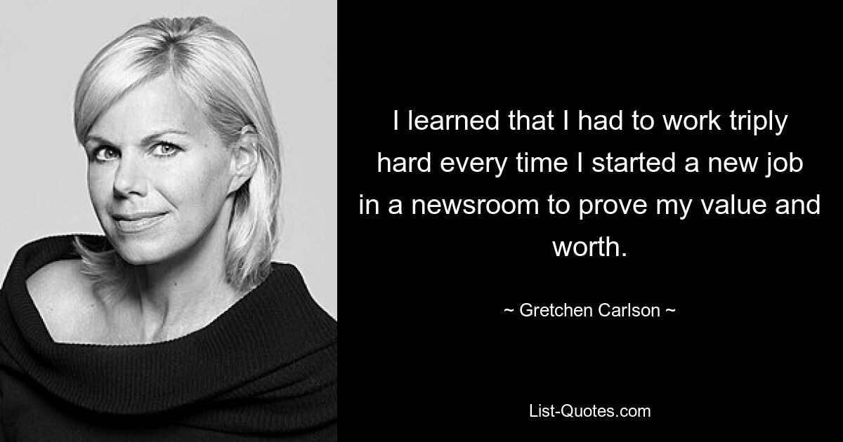 I learned that I had to work triply hard every time I started a new job in a newsroom to prove my value and worth. — © Gretchen Carlson