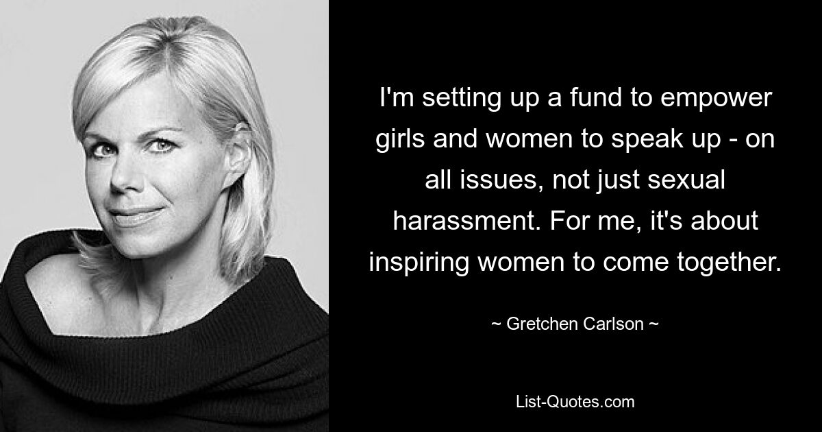 I'm setting up a fund to empower girls and women to speak up - on all issues, not just sexual harassment. For me, it's about inspiring women to come together. — © Gretchen Carlson