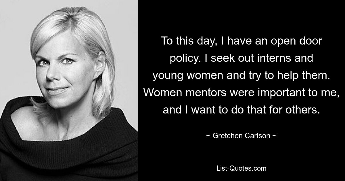 To this day, I have an open door policy. I seek out interns and young women and try to help them. Women mentors were important to me, and I want to do that for others. — © Gretchen Carlson