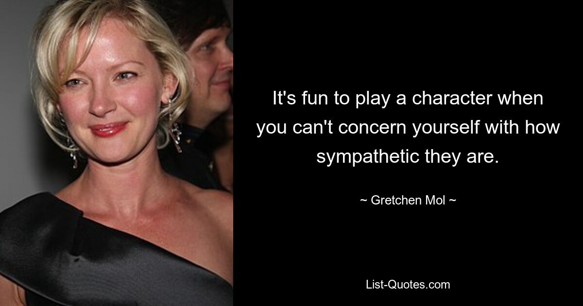 It's fun to play a character when you can't concern yourself with how sympathetic they are. — © Gretchen Mol