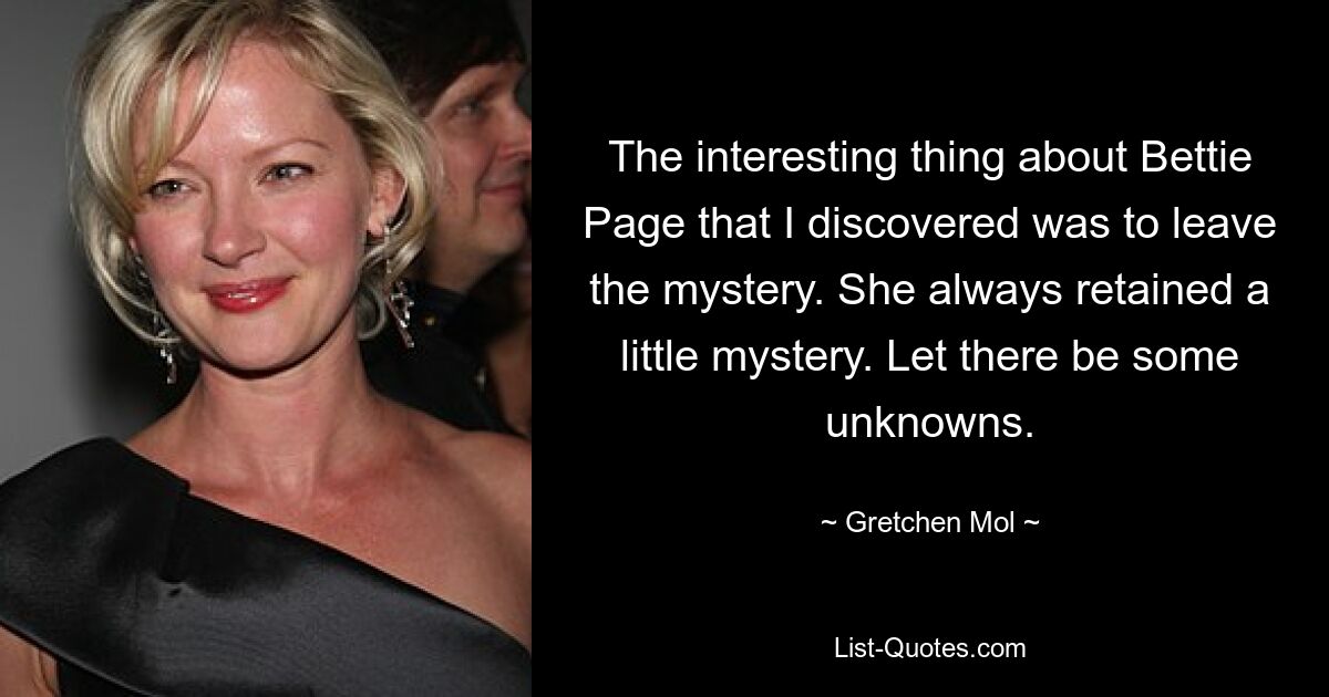 The interesting thing about Bettie Page that I discovered was to leave the mystery. She always retained a little mystery. Let there be some unknowns. — © Gretchen Mol