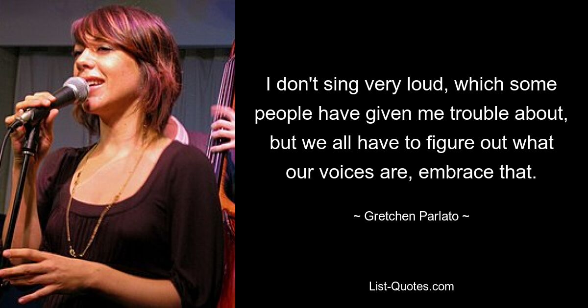 I don't sing very loud, which some people have given me trouble about, but we all have to figure out what our voices are, embrace that. — © Gretchen Parlato