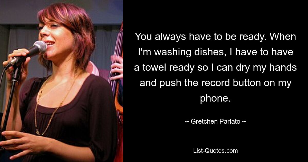 You always have to be ready. When I'm washing dishes, I have to have a towel ready so I can dry my hands and push the record button on my phone. — © Gretchen Parlato