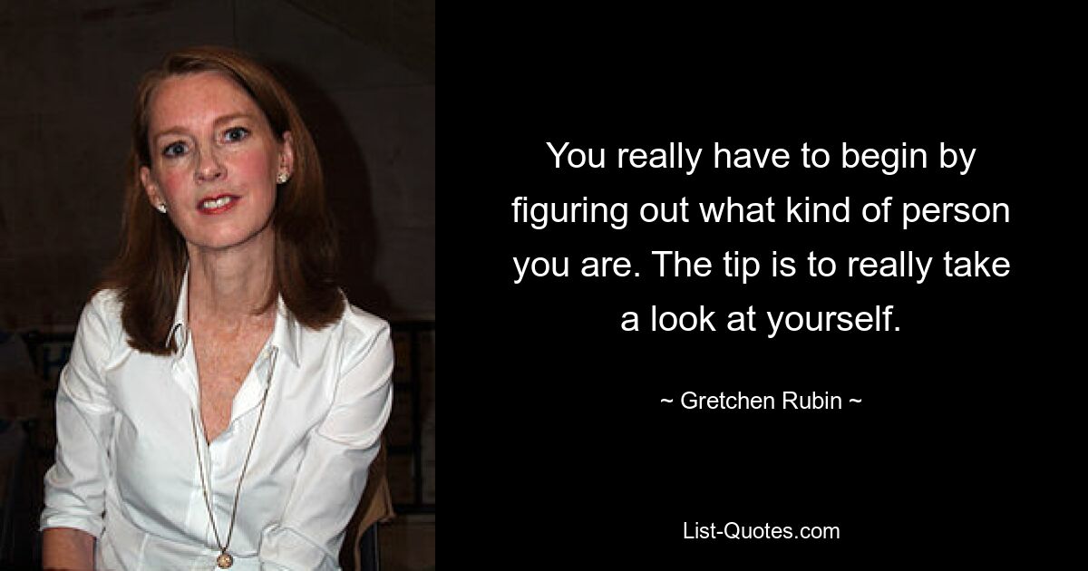 You really have to begin by figuring out what kind of person you are. The tip is to really take a look at yourself. — © Gretchen Rubin