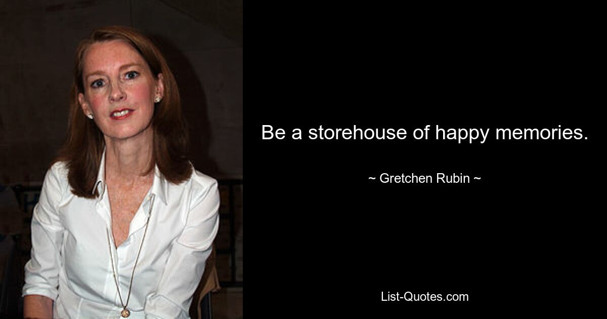 Be a storehouse of happy memories. — © Gretchen Rubin