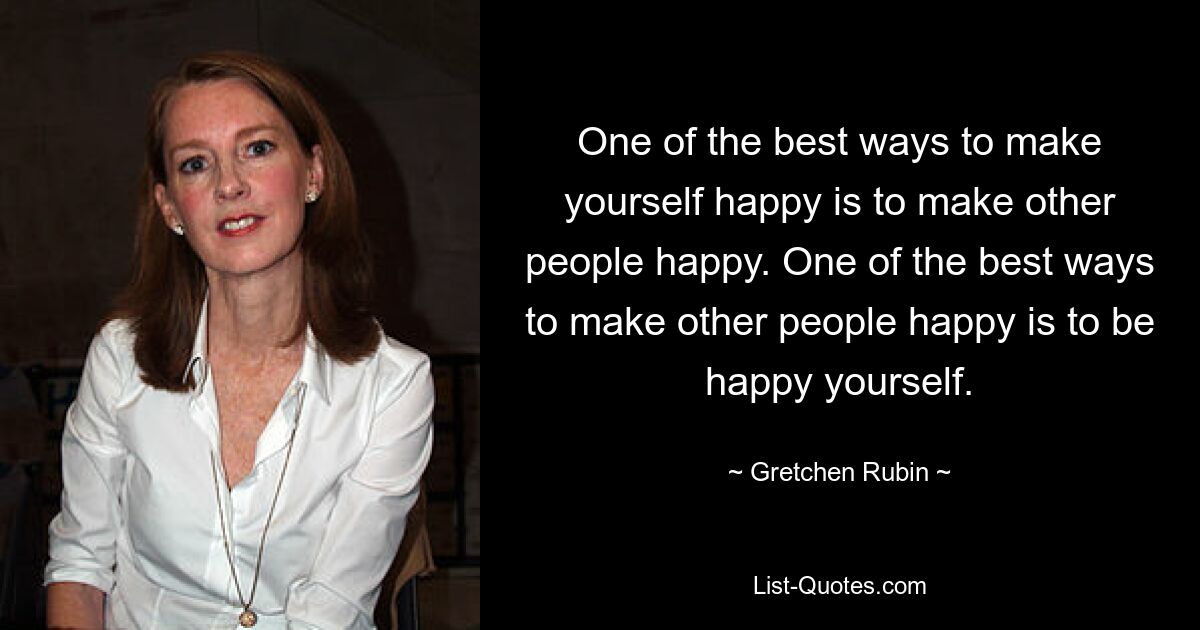 One of the best ways to make yourself happy is to make other people happy. One of the best ways to make other people happy is to be happy yourself. — © Gretchen Rubin