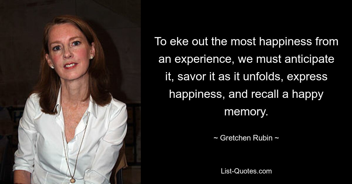 To eke out the most happiness from an experience, we must anticipate it, savor it as it unfolds, express happiness, and recall a happy memory. — © Gretchen Rubin