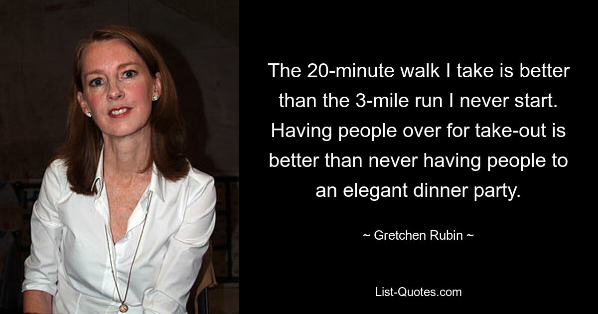 The 20-minute walk I take is better than the 3-mile run I never start. Having people over for take-out is better than never having people to an elegant dinner party. — © Gretchen Rubin