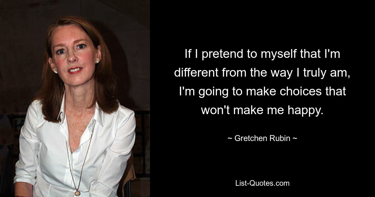 If I pretend to myself that I'm different from the way I truly am, I'm going to make choices that won't make me happy. — © Gretchen Rubin