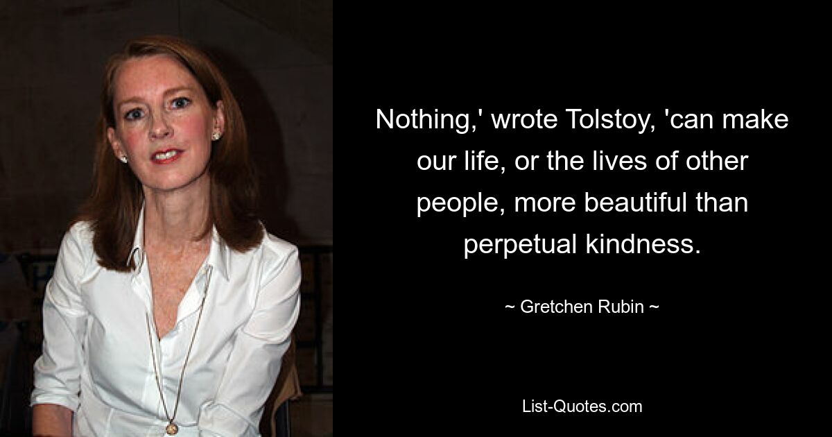 Nothing,' wrote Tolstoy, 'can make our life, or the lives of other people, more beautiful than perpetual kindness. — © Gretchen Rubin