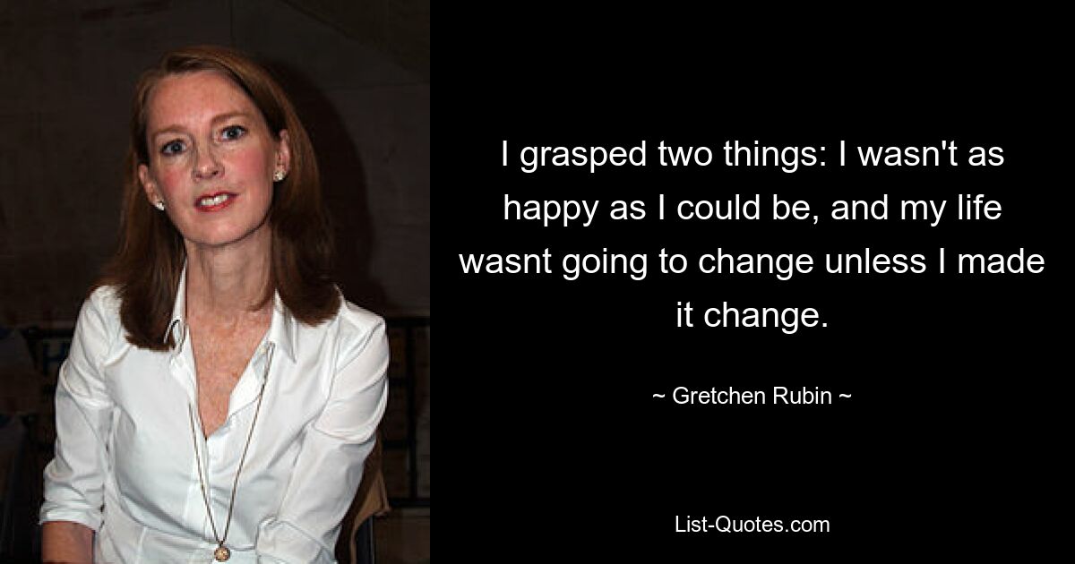 I grasped two things: I wasn't as happy as I could be, and my life wasnt going to change unless I made it change. — © Gretchen Rubin